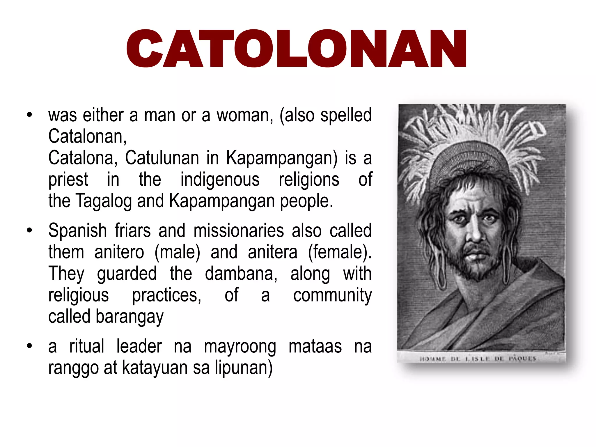 CATOLONAN
• was either a man or a woman, (also spelled
Catalonan,
Catalona, Catulunan in Kapampangan) is a
priest in the indigenous religions of
the Tagalog and Kapampangan people.
• Spanish friars and missionaries also called
them anitero (male) and anitera (female).
They guarded the dambana, along with
religious practices, of a community
called barangay
• a ritual leader na mayroong mataas na
ranggo at katayuan sa lipunan)
 