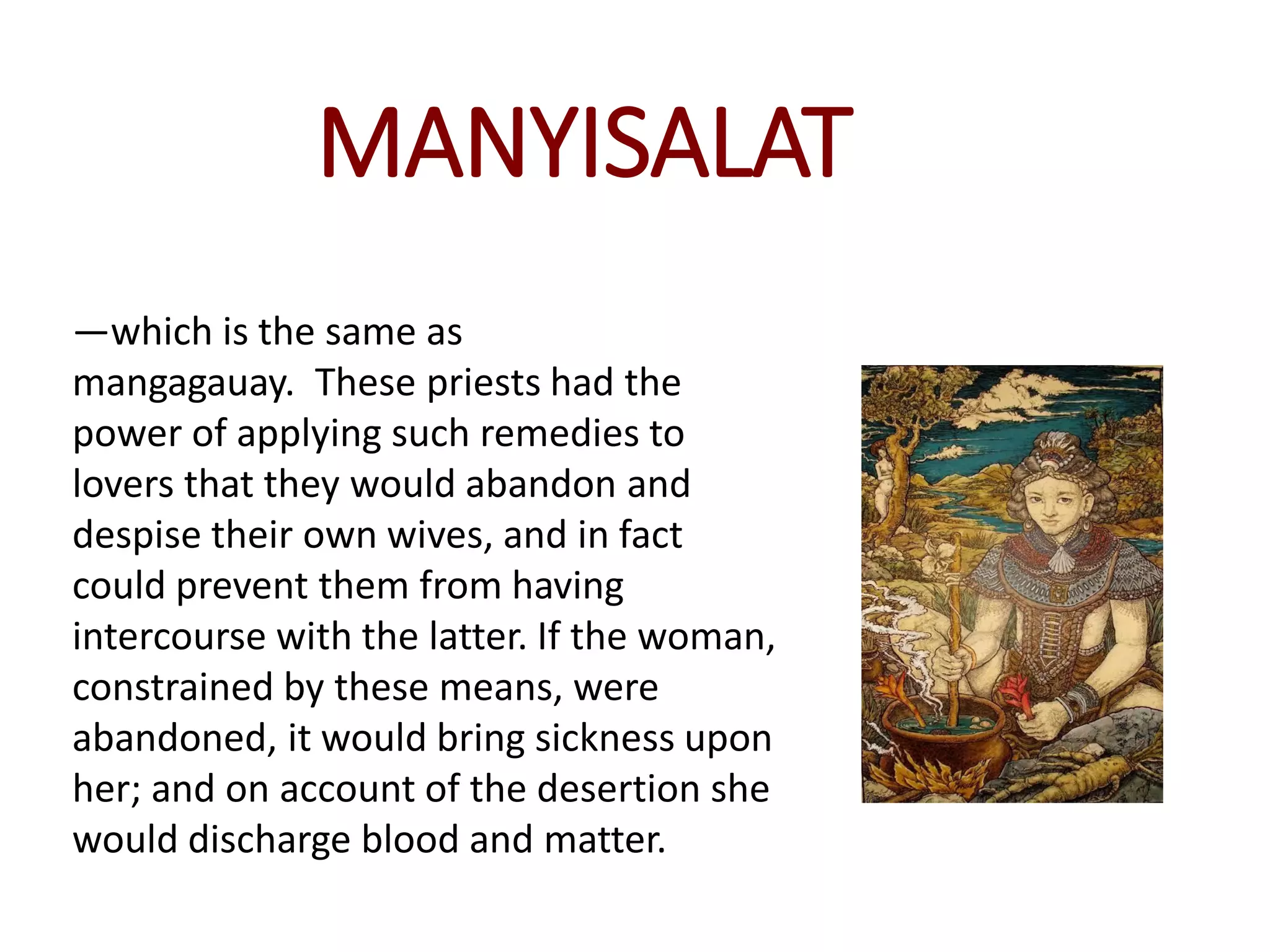 MANYISALAT
—which is the same as
mangagauay. These priests had the
power of applying such remedies to
lovers that they would abandon and
despise their own wives, and in fact
could prevent them from having
intercourse with the latter. If the woman,
constrained by these means, were
abandoned, it would bring sickness upon
her; and on account of the desertion she
would discharge blood and matter.
 