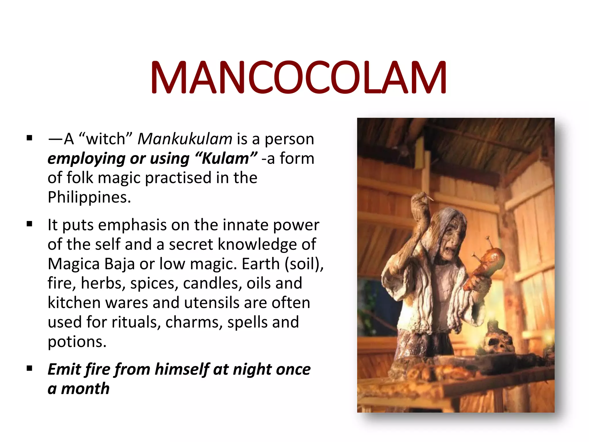 MANCOCOLAM
 —A “witch” Mankukulam is a person
employing or using “Kulam” -a form
of folk magic practised in the
Philippines.
 It puts emphasis on the innate power
of the self and a secret knowledge of
Magica Baja or low magic. Earth (soil),
fire, herbs, spices, candles, oils and
kitchen wares and utensils are often
used for rituals, charms, spells and
potions.
 Emit fire from himself at night once
a month
 