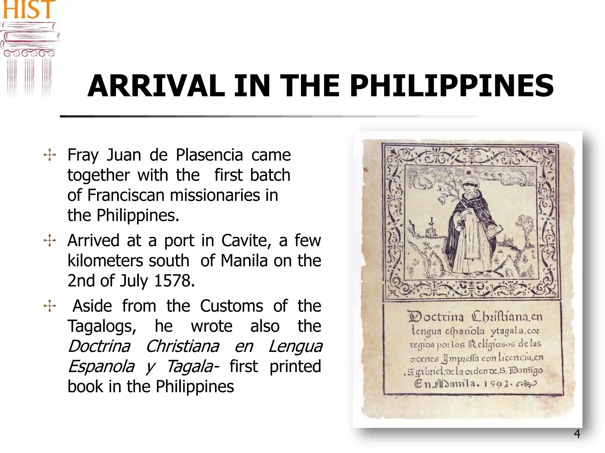 ARRIVAL IN THE PHILIPPINES
4
✣ Fray Juan de Plasencia came
together with the first batch
of Franciscan missionaries in
the Philippines.
✣ Arrived at a port in Cavite, a few
kilometers south of Manila on the
2nd of July 1578.
✣ Aside from the Customs of the
Tagalogs, he wrote also the
Doctrina Christiana en Lengua
Espanola y Tagala- first printed
book in the Philippines
 