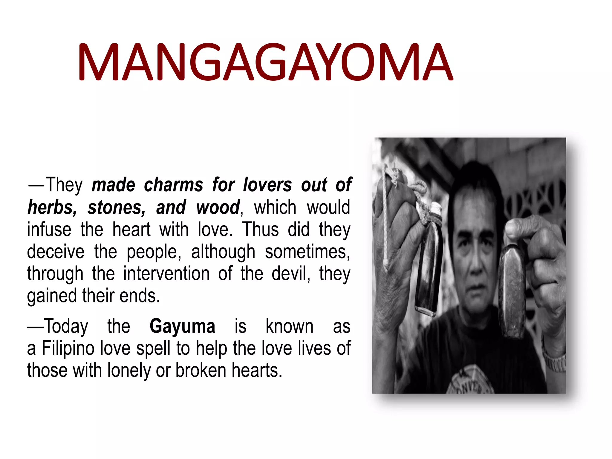 MANGAGAYOMA
—They made charms for lovers out of
herbs, stones, and wood, which would
infuse the heart with love. Thus did they
deceive the people, although sometimes,
through the intervention of the devil, they
gained their ends.
—Today the Gayuma is known as
a Filipino love spell to help the love lives of
those with lonely or broken hearts.
 