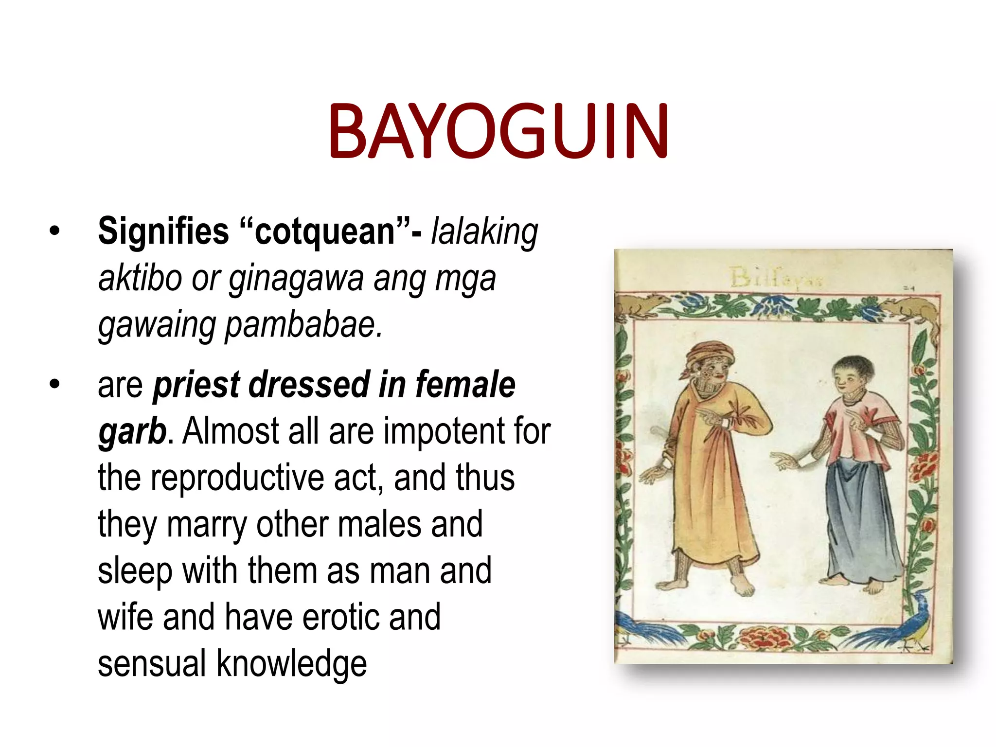 BAYOGUIN
• Signifies “cotquean”- lalaking
aktibo or ginagawa ang mga
gawaing pambabae.
• are priest dressed in female
garb. Almost all are impotent for
the reproductive act, and thus
they marry other males and
sleep with them as man and
wife and have erotic and
sensual knowledge
 