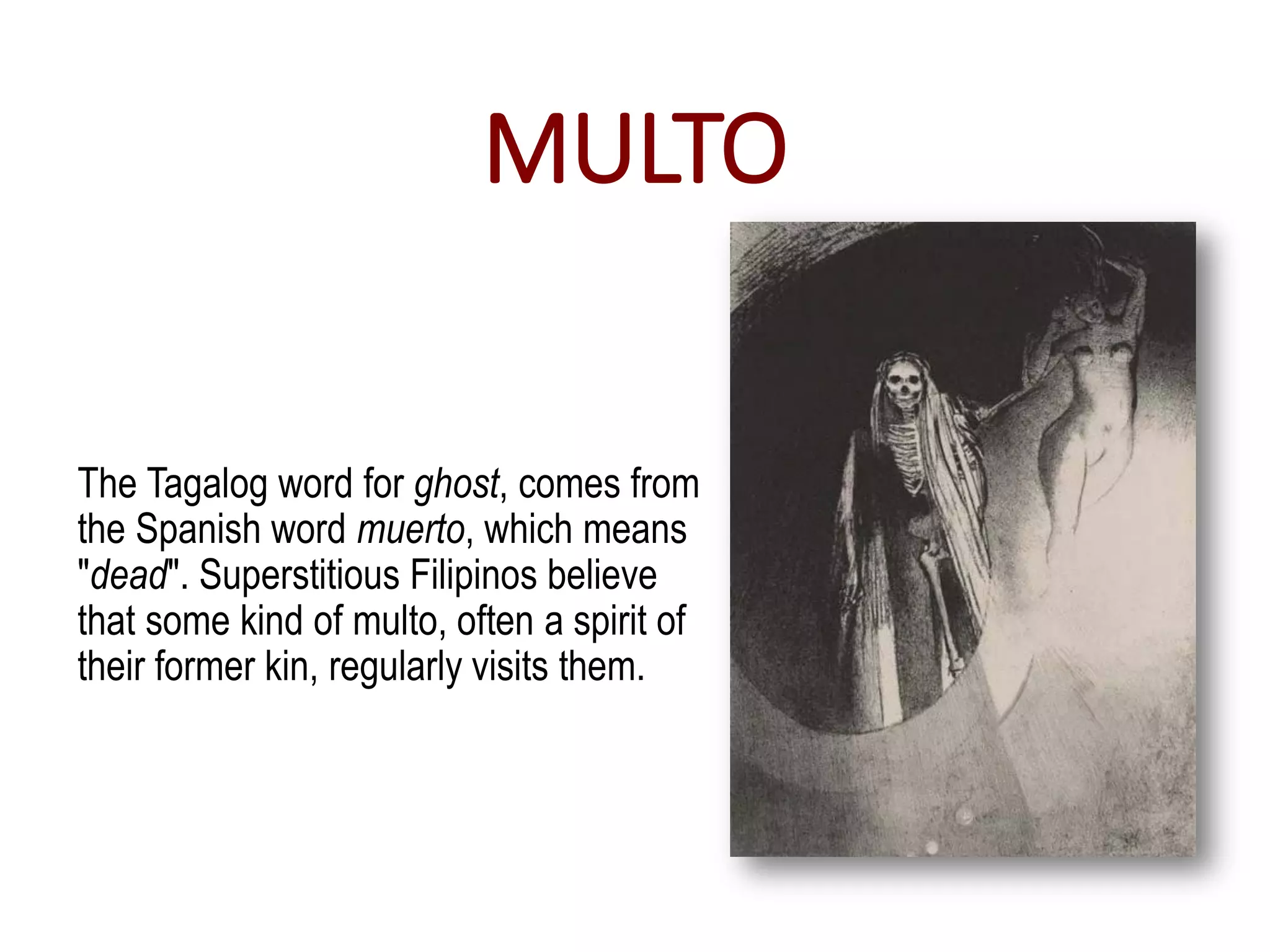MULTO
The Tagalog word for ghost, comes from
the Spanish word muerto, which means
"dead". Superstitious Filipinos believe
that some kind of multo, often a spirit of
their former kin, regularly visits them.
 