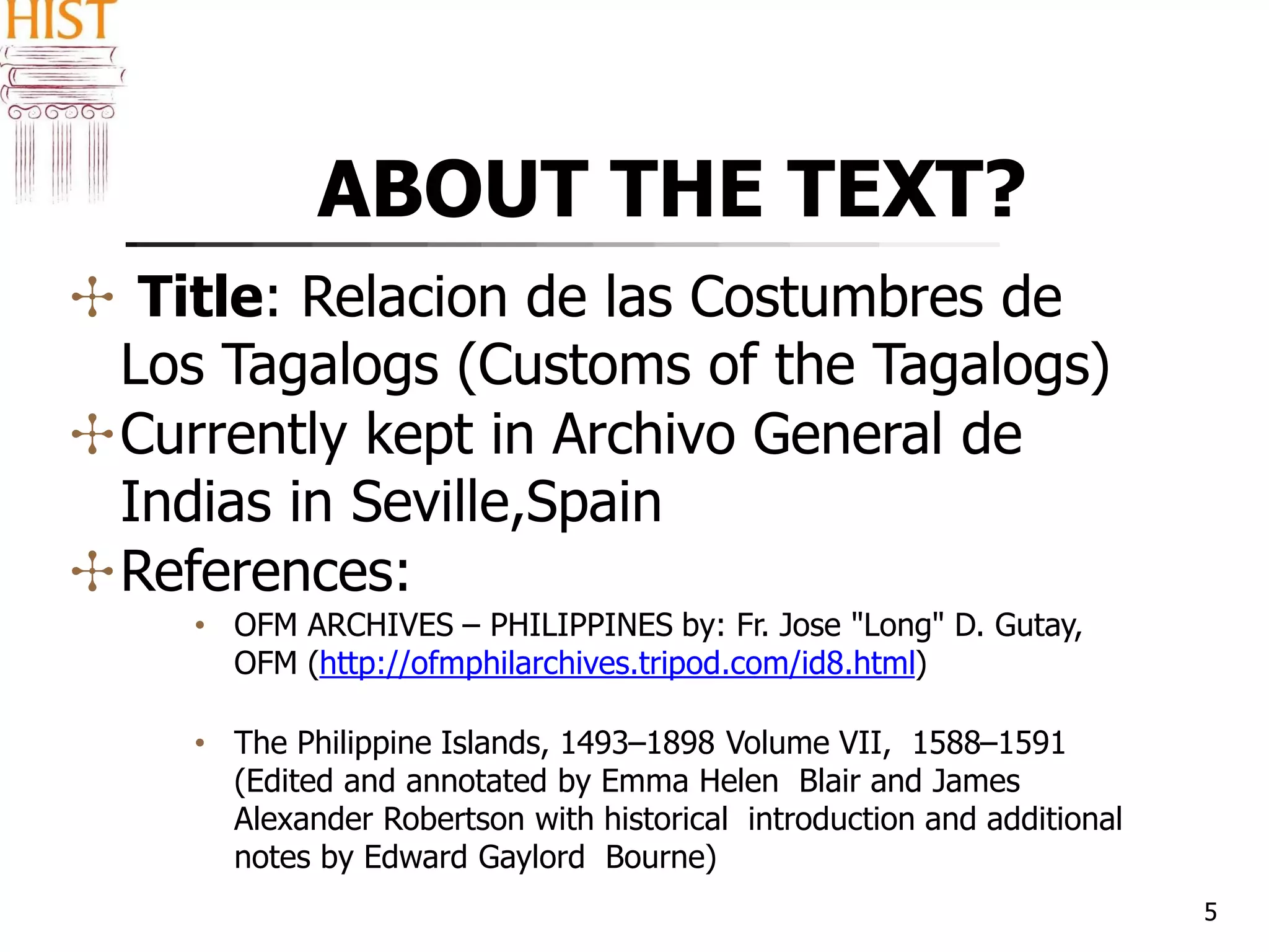 ABOUT THE TEXT?
5
✣ Title: Relacion de las Costumbres de
Los Tagalogs (Customs of the Tagalogs)
✣Currently kept in Archivo General de
Indias in Seville,Spain
✣References:
• OFM ARCHIVES – PHILIPPINES by: Fr. Jose "Long" D. Gutay,
OFM (http://ofmphilarchives.tripod.com/id8.html)
• The Philippine Islands, 1493–1898 Volume VII, 1588–1591
(Edited and annotated by Emma Helen Blair and James
Alexander Robertson with historical introduction and additional
notes by Edward Gaylord Bourne)
 