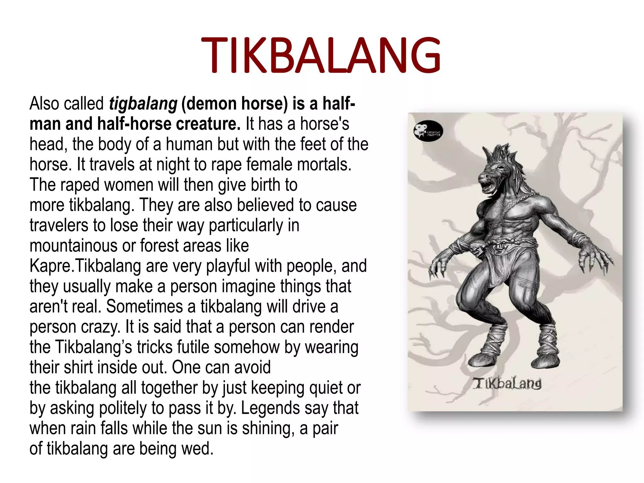 TIKBALANG
Also called tigbalang (demon horse) is a half-
man and half-horse creature. It has a horse's
head, the body of a human but with the feet of the
horse. It travels at night to rape female mortals.
The raped women will then give birth to
more tikbalang. They are also believed to cause
travelers to lose their way particularly in
mountainous or forest areas like
Kapre.Tikbalang are very playful with people, and
they usually make a person imagine things that
aren't real. Sometimes a tikbalang will drive a
person crazy. It is said that a person can render
the Tikbalang’s tricks futile somehow by wearing
their shirt inside out. One can avoid
the tikbalang all together by just keeping quiet or
by asking politely to pass it by. Legends say that
when rain falls while the sun is shining, a pair
of tikbalang are being wed.
 