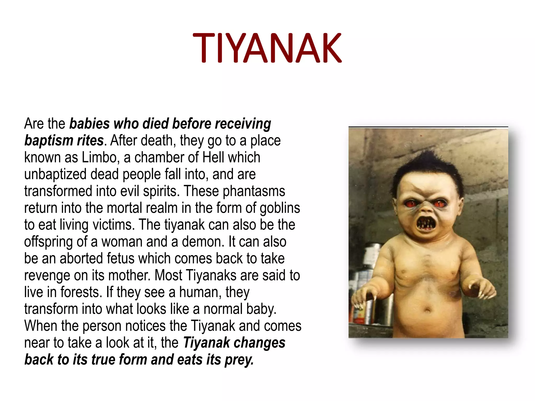 TIYANAK
Are the babies who died before receiving
baptism rites. After death, they go to a place
known as Limbo, a chamber of Hell which
unbaptized dead people fall into, and are
transformed into evil spirits. These phantasms
return into the mortal realm in the form of goblins
to eat living victims. The tiyanak can also be the
offspring of a woman and a demon. It can also
be an aborted fetus which comes back to take
revenge on its mother. Most Tiyanaks are said to
live in forests. If they see a human, they
transform into what looks like a normal baby.
When the person notices the Tiyanak and comes
near to take a look at it, the Tiyanak changes
back to its true form and eats its prey.
 