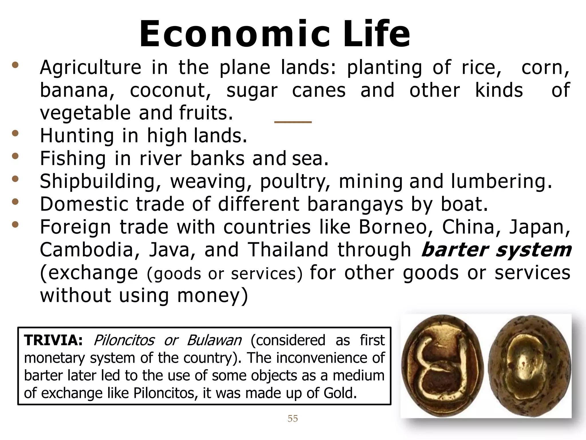 Economic Life
55
• Agriculture in the plane lands: planting of rice, corn,
banana, coconut, sugar canes and other kinds of
vegetable and fruits.
• Hunting in high lands.
• Fishing in river banks and sea.
• Shipbuilding, weaving, poultry, mining and lumbering.
• Domestic trade of different barangays by boat.
• Foreign trade with countries like Borneo, China, Japan,
Cambodia, Java, and Thailand through barter system
(exchange (goods or services) for other goods or services
without using money)
TRIVIA: Piloncitos or Bulawan (considered as first
monetary system of the country). The inconvenience of
barter later led to the use of some objects as a medium
of exchange like Piloncitos, it was made up of Gold.
 