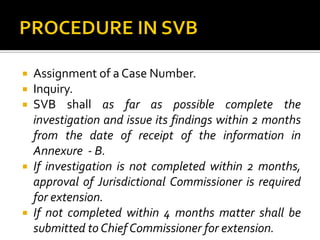  Assignment of a Case Number.
 Inquiry.
 SVB shall as far as possible complete the
investigation and issue its findings within 2 months
from the date of receipt of the information in
Annexure - B.
 If investigation is not completed within 2 months,
approval of Jurisdictional Commissioner is required
for extension.
 If not completed within 4 months matter shall be
submitted to Chief Commissioner for extension.
 