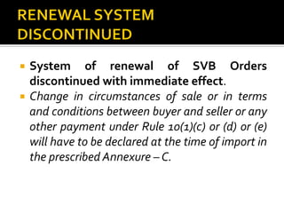  System of renewal of SVB Orders
discontinued with immediate effect.
 Change in circumstances of sale or in terms
and conditions between buyer and seller or any
other payment under Rule 10(1)(c) or (d) or (e)
will have to be declared at the time of import in
the prescribed Annexure – C.
 