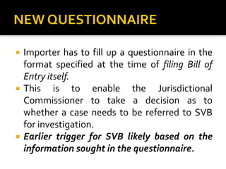 Importer has to fill up a questionnaire in the
format specified at the time of filing Bill of
Entry itself.
 This is to enable the Jurisdictional
Commissioner to take a decision as to
whether a case needs to be referred to SVB
for investigation.
 Earlier trigger for SVB likely based on the
information sought in the questionnaire.
 