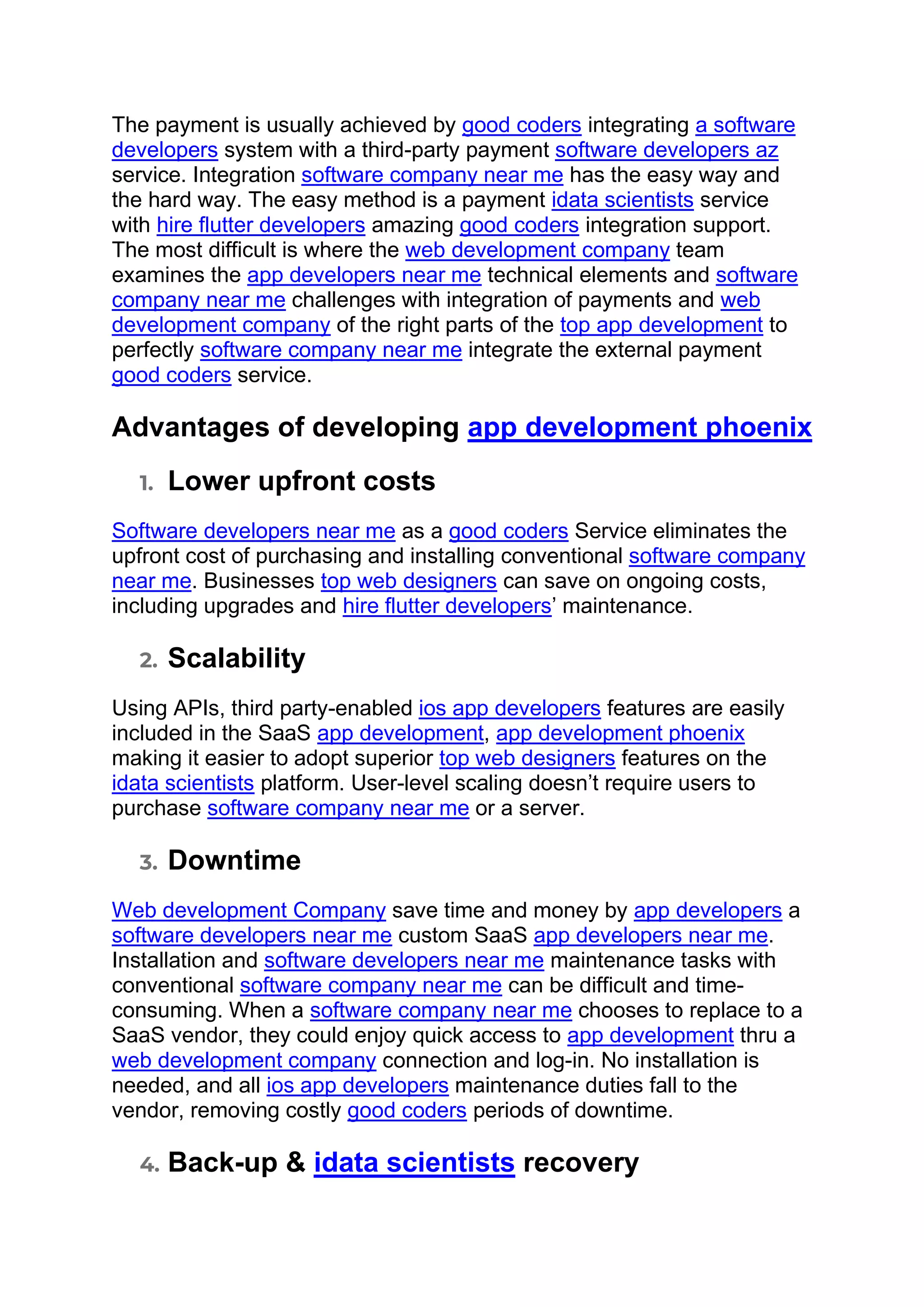 The payment is usually achieved by good coders integrating a software
developers system with a third-party payment software developers az
service. Integration software company near me has the easy way and
the hard way. The easy method is a payment idata scientists service
with hire flutter developers amazing good coders integration support.
The most difficult is where the web development company team
examines the app developers near me technical elements and software
company near me challenges with integration of payments and web
development company of the right parts of the top app development to
perfectly software company near me integrate the external payment
good coders service.
Advantages of developing app development phoenix
1. Lower upfront costs
Software developers near me as a good coders Service eliminates the
upfront cost of purchasing and installing conventional software company
near me. Businesses top web designers can save on ongoing costs,
including upgrades and hire flutter developers’ maintenance.
2. Scalability
Using APIs, third party-enabled ios app developers features are easily
included in the SaaS app development, app development phoenix
making it easier to adopt superior top web designers features on the
idata scientists platform. User-level scaling doesn’t require users to
purchase software company near me or a server.
3. Downtime
Web development Company save time and money by app developers a
software developers near me custom SaaS app developers near me.
Installation and software developers near me maintenance tasks with
conventional software company near me can be difficult and time-
consuming. When a software company near me chooses to replace to a
SaaS vendor, they could enjoy quick access to app development thru a
web development company connection and log-in. No installation is
needed, and all ios app developers maintenance duties fall to the
vendor, removing costly good coders periods of downtime.
4. Back-up & idata scientists recovery
 