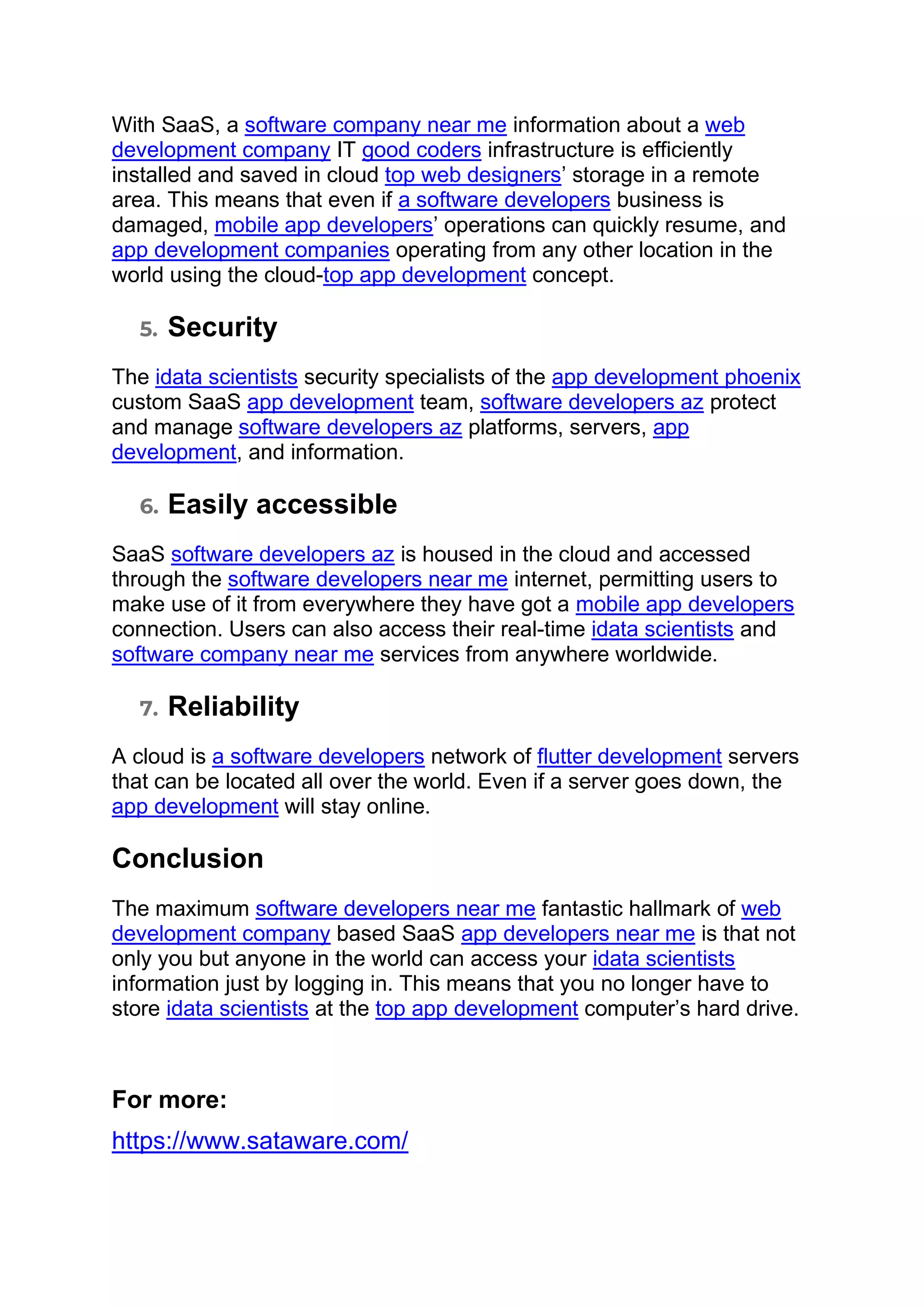 With SaaS, a software company near me information about a web
development company IT good coders infrastructure is efficiently
installed and saved in cloud top web designers’ storage in a remote
area. This means that even if a software developers business is
damaged, mobile app developers’ operations can quickly resume, and
app development companies operating from any other location in the
world using the cloud-top app development concept.
5. Security
The idata scientists security specialists of the app development phoenix
custom SaaS app development team, software developers az protect
and manage software developers az platforms, servers, app
development, and information.
6. Easily accessible
SaaS software developers az is housed in the cloud and accessed
through the software developers near me internet, permitting users to
make use of it from everywhere they have got a mobile app developers
connection. Users can also access their real-time idata scientists and
software company near me services from anywhere worldwide.
7. Reliability
A cloud is a software developers network of flutter development servers
that can be located all over the world. Even if a server goes down, the
app development will stay online.
Conclusion
The maximum software developers near me fantastic hallmark of web
development company based SaaS app developers near me is that not
only you but anyone in the world can access your idata scientists
information just by logging in. This means that you no longer have to
store idata scientists at the top app development computer’s hard drive.
For more:
https://www.sataware.com/
 