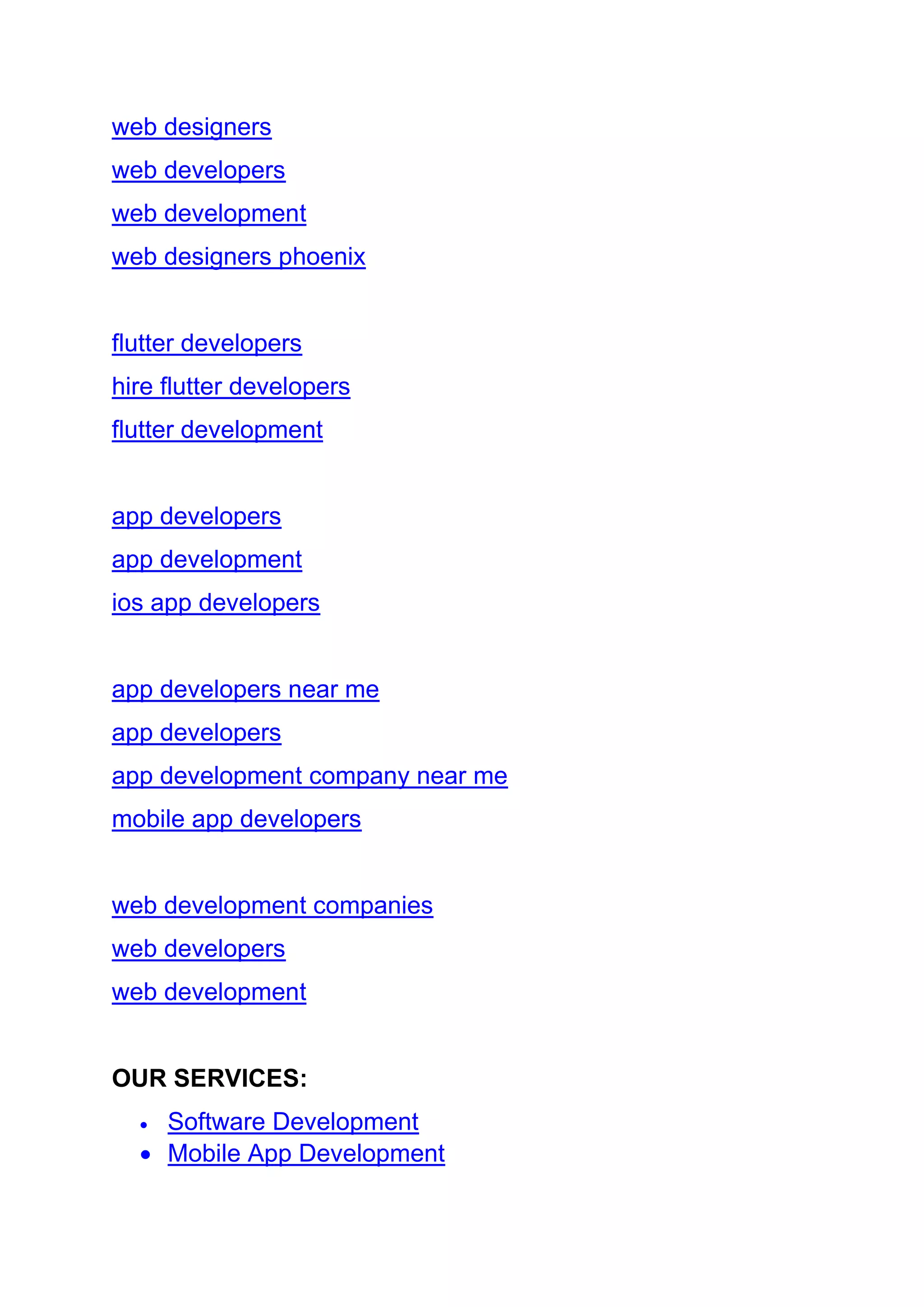 web designers
web developers
web development
web designers phoenix
flutter developers
hire flutter developers
flutter development
app developers
app development
ios app developers
app developers near me
app developers
app development company near me
mobile app developers
web development companies
web developers
web development
OUR SERVICES:
• Software Development
• Mobile App Development
 