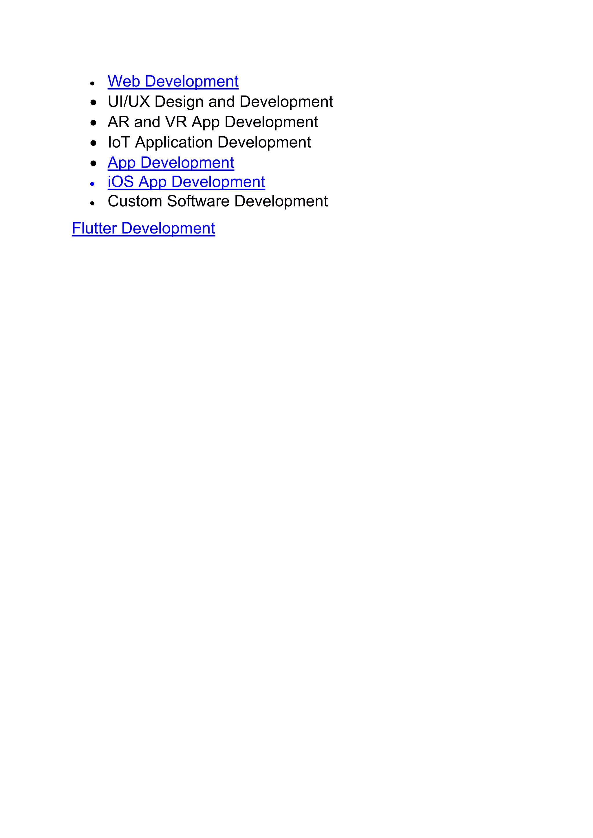 • Web Development
• UI/UX Design and Development
• AR and VR App Development
• IoT Application Development
• App Development
• iOS App Development
• Custom Software Development
Flutter Development
 
