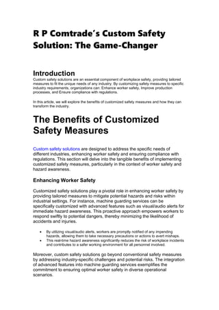 R P Comtrade’s Custom Safety
Solution: The Game-Changer
Introduction
Custom safety solutions are an essential component of workplace safety, providing tailored
measures to fit the unique needs of any industry. By customizing safety measures to specific
industry requirements, organizations can: Enhance worker safety, Improve production
processes, and Ensure compliance with regulations.
In this article, we will explore the benefits of customized safety measures and how they can
transform the industry.
The Benefits of Customized
Safety Measures
Custom safety solutions are designed to address the specific needs of
different industries, enhancing worker safety and ensuring compliance with
regulations. This section will delve into the tangible benefits of implementing
customized safety measures, particularly in the context of worker safety and
hazard awareness.
Enhancing Worker Safety
Customized safety solutions play a pivotal role in enhancing worker safety by
providing tailored measures to mitigate potential hazards and risks within
industrial settings. For instance, machine guarding services can be
specifically customized with advanced features such as visual/audio alerts for
immediate hazard awareness. This proactive approach empowers workers to
respond swiftly to potential dangers, thereby minimizing the likelihood of
accidents and injuries.
 By utilizing visual/audio alerts, workers are promptly notified of any impending
hazards, allowing them to take necessary precautions or actions to avert mishaps.
 This real-time hazard awareness significantly reduces the risk of workplace incidents
and contributes to a safer working environment for all personnel involved.
Moreover, custom safety solutions go beyond conventional safety measures
by addressing industry-specific challenges and potential risks. The integration
of advanced features into machine guarding services exemplifies the
commitment to ensuring optimal worker safety in diverse operational
scenarios.
 