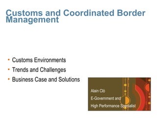 Customs and Coordinated Border
Management



• Customs Environments
• Trends and Challenges
• Business Case and Solutions
                                Alain Clò
                                E-Government and
                                High Performance Specialist
 
