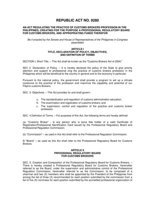 REPUBLIC ACT NO. 9280
AN ACT REGULATING THE PRACTICE OF CUSTOMS BROKERS PROFESSION IN THE
PHILIPPINES, CREATING FOR THE PURPOSE A PROFESSIONAL REGULATORY BOARD
FOR CUSTOMS BROKERS, AND APPROPRIATING FUNDS THEREFOR

    Be it enacted by the Senate and House of Representatives of the Philippines in Congress
                                         assembled:

                                      ARTICLE I
                      TITLE, DECLARATION OF POLICY, OBJECTIVES,
                               AND DEFINITION OF TERMS

SECTION I, Short Title. – This Act shall be known as the "Customs Brokers Act of 2004."

SEC 2. Declaration of Policy. – It is hereby declared the policy of the State to give priority
attention and support to professional zing the practice of customs brokers profession in the
Philippines which will be beneficial to the country in general and to the economy in particular.

Pursuant to the national policy, the government shall provide a program to set up a climate
conducive to the practice of the profession and maximize the capability and potential of our
Filipino customs Brokers.

SEC. 3. Objectives. – This Act provides for and shall govern:

            a. The standardization and regulation of customs administration education;
            b. The examination and registration of customs brokers; and
            c. The supervision, control and regulation of the practice and customs broker
                profession.

SEC. 4 Definition of Terms. – For purposes of this Act, the following terms are hereby defined:

(a) "Customs Broker" - is any person who is bona fide holder of a valid Certificate of
Registration/Professional Identification Card issued by the Professional Regulatory Board and
Professional Regulation Commission.

(b) "Commission" – as used in this Act shall refer to the Professional Regulation Commission.

© "Board" – as used as this Act shall refer to the Professional Regulatory Board for Customs
Brokers.

                                        ARTICLE II
                              PRFESSIONAL REGULATORY BOARD
                                  FOR CUSTOMS BROKERS

SEC. 5. Creation and Composition of the Professional Regulatory Board for Customs Brokers. –
There is hereby created a Professional Regulatory Board for Customs Brokers, hereinafter
referred to as the Board, under the supervision and administrative control of the Professional
Regulation Commission, hereinafter referred to as the Commission, to be composed of a
chairman and two (2) members who shall be appointed by the President of the Philippines from
among the list of three (3) recommended for each position submitted by the commission from a
list of five (5) nominees for each position submitted by the accredited professional organization of
 