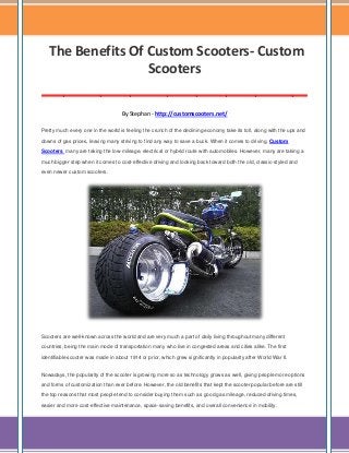 The Benefits Of Custom Scooters- Custom
Scooters
____________________________________
By Stephan - http://customscooters.net/
Pretty much every one in the world is feeling the crunch of the declining economy take its toll, along with the ups and
downs of gas prices, leaving many striving to find any way to save a buck. When it comes to driving, Custom
Scooters many are taking the low-mileage, electrical or hybrid route with automobiles. However, many are taking a
much bigger step when it comes to cost-effective driving and looking back toward both the old, classic-styled and
even newer custom scooters.

Scooters are well-known across the world and are very much a part of daily living throughout many different
countries, being the main mode of transportation many who live in congested areas and cities alike. The first
identifiable scooter was made in about 1914 or prior, which grew significantly in popularity after World War II.
Nowadays, the popularity of the scooter is growing more so as technology grows as well, giving people more options
and forms of customization than ever before. However, the old benefits that kept the scooter popular before are still
the top reasons that most people tend to consider buying them such as good gas mileage, reduced driving times,
easier and more cost-effective maintenance, space-saving benefits, and overall convenience in mobility.

 