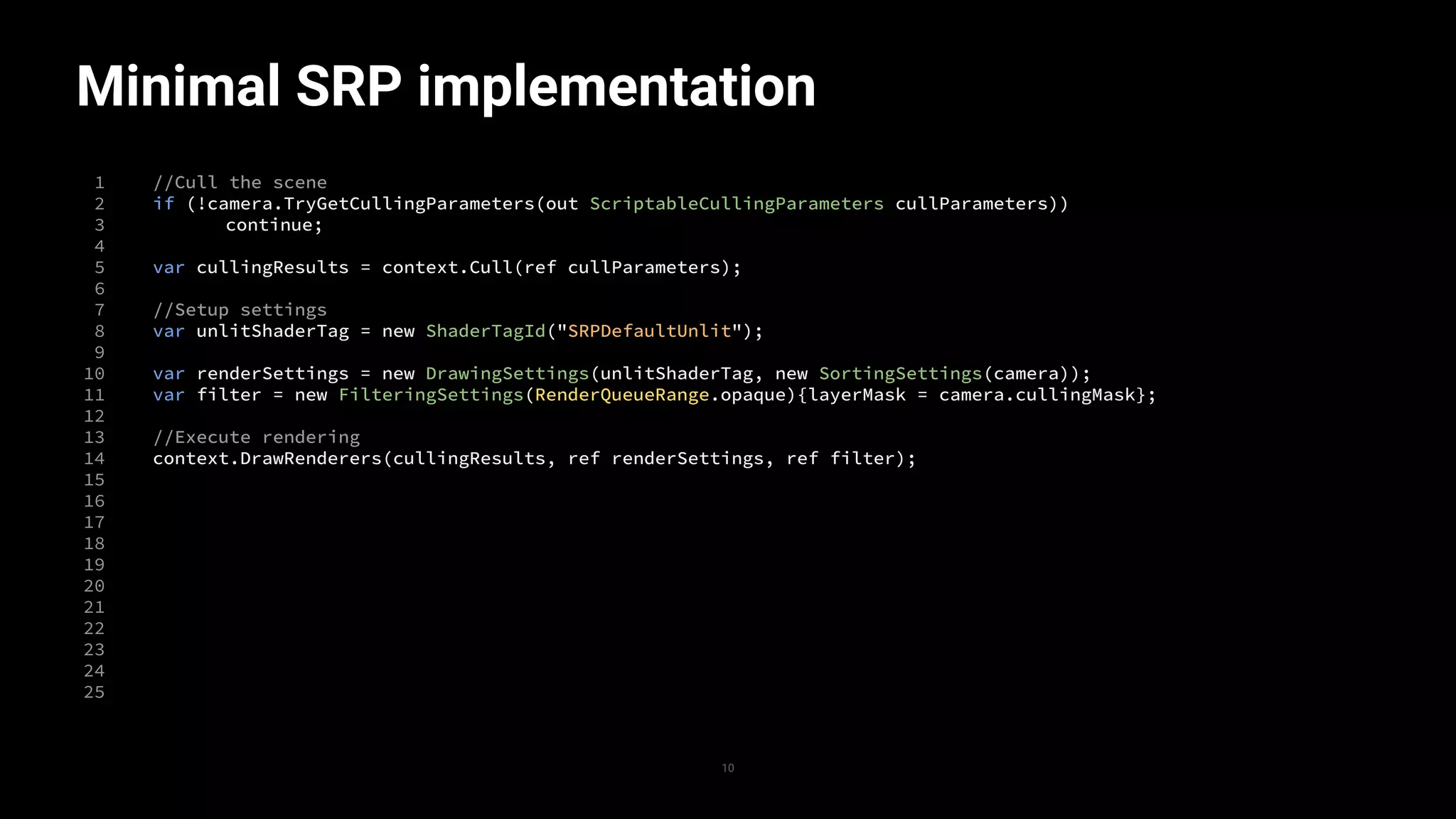 Minimal SRP implementation
1
2
3
4
5
6
7
8
9
10
11
12
13
14
15
16
17
18
19
20
21
22
23
24
25
//Cull the scene
if (!camera.TryGetCullingParameters(out ScriptableCullingParameters cullParameters))
continue;
var cullingResults = context.Cull(ref cullParameters);
//Setup settings
var unlitShaderTag = new ShaderTagId("SRPDefaultUnlit");
var renderSettings = new DrawingSettings(unlitShaderTag, new SortingSettings(camera));
var filter = new FilteringSettings(RenderQueueRange.opaque){layerMask = camera.cullingMask};
//Execute rendering
context.DrawRenderers(cullingResults, ref renderSettings, ref filter);
10
 