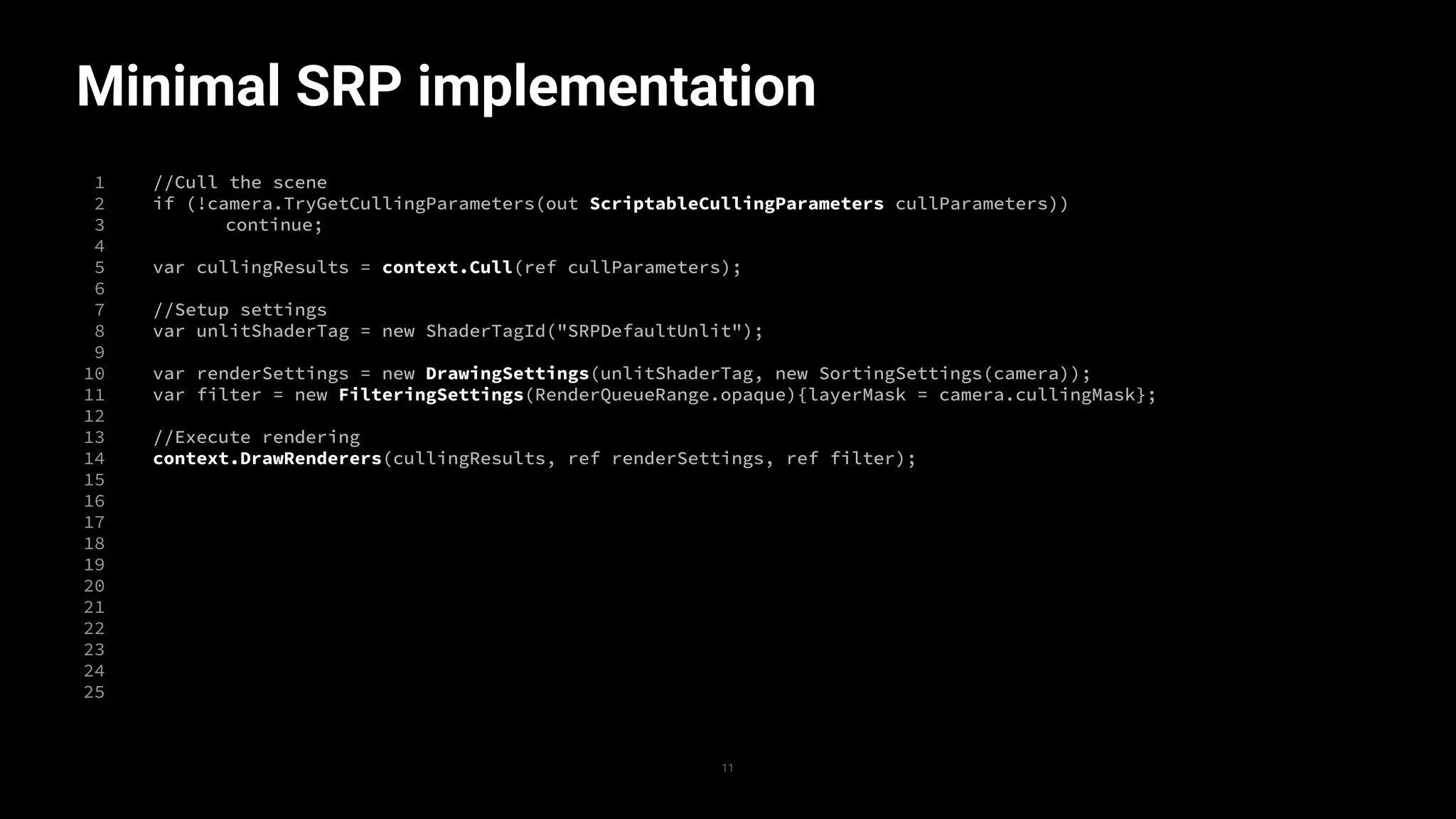 Minimal SRP implementation
1
2
3
4
5
6
7
8
9
10
11
12
13
14
15
16
17
18
19
20
21
22
23
24
25
//Cull the scene
if (!camera.TryGetCullingParameters(out ScriptableCullingParameters cullParameters))
continue;
var cullingResults = context.Cull(ref cullParameters);
//Setup settings
var unlitShaderTag = new ShaderTagId("SRPDefaultUnlit");
var renderSettings = new DrawingSettings(unlitShaderTag, new SortingSettings(camera));
var filter = new FilteringSettings(RenderQueueRange.opaque){layerMask = camera.cullingMask};
//Execute rendering
context.DrawRenderers(cullingResults, ref renderSettings, ref filter);
11
 
