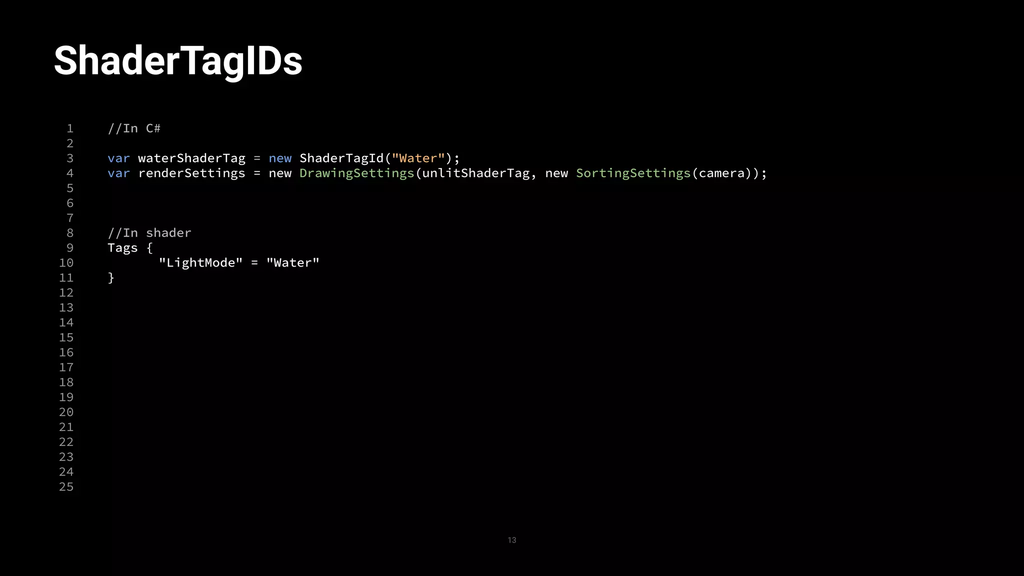 ShaderTagIDs
1
2
3
4
5
6
7
8
9
10
11
12
13
14
15
16
17
18
19
20
21
22
23
24
25
//In C#
var waterShaderTag = new ShaderTagId("Water");
var renderSettings = new DrawingSettings(unlitShaderTag, new SortingSettings(camera));
//In shader
Tags {
"LightMode" = "Water"
}
13
 