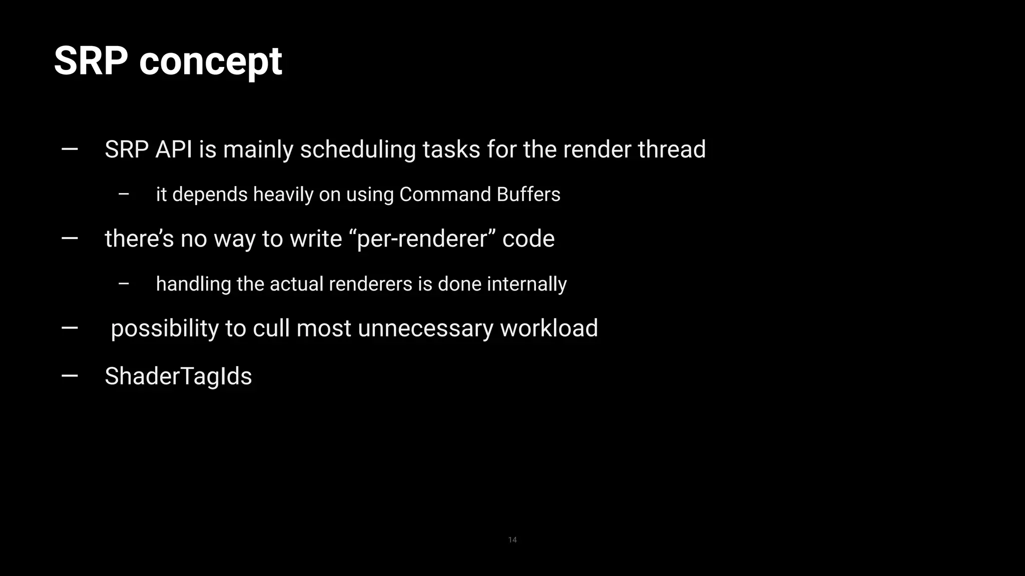 SRP concept
14
— SRP API is mainly scheduling tasks for the render thread
– it depends heavily on using Command Buffers
— there’s no way to write “per-renderer” code
– handling the actual renderers is done internally
— possibility to cull most unnecessary workload
— ShaderTagIds
 