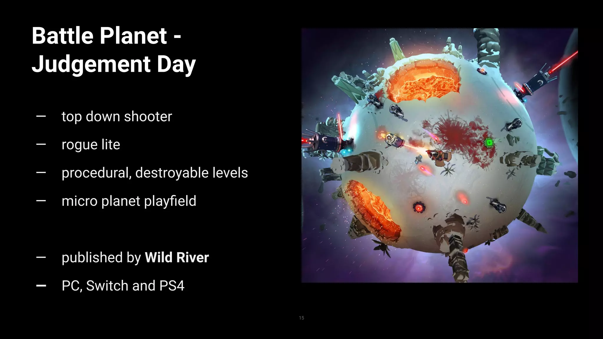 Battle Planet -
Judgement Day
— top down shooter
— rogue lite
— procedural, destroyable levels
— micro planet playﬁeld
— published by Wild River
— PC, Switch and PS4
15
 
