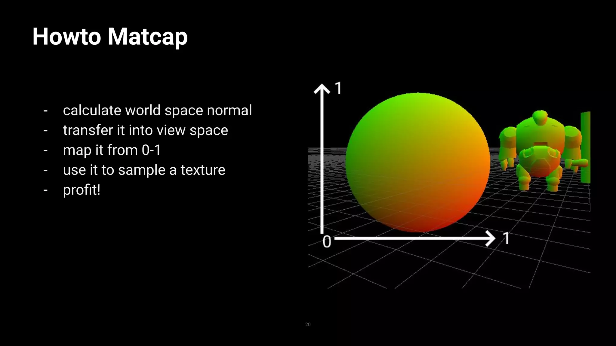Howto Matcap
- calculate world space normal
- transfer it into view space
- map it from 0-1
- use it to sample a texture
- proﬁt!
20
 