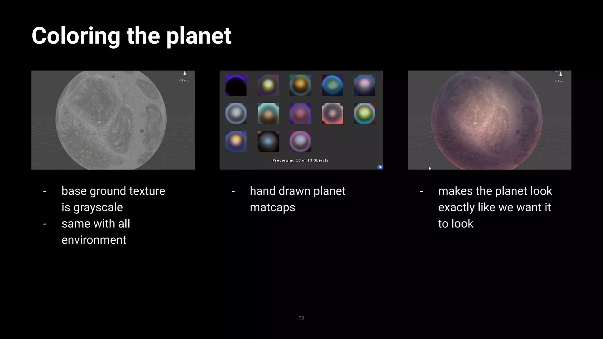 - makes the planet look
exactly like we want it
to look
- hand drawn planet
matcaps
- base ground texture
is grayscale
- same with all
environment
Coloring the planet
23
Replace with image
 