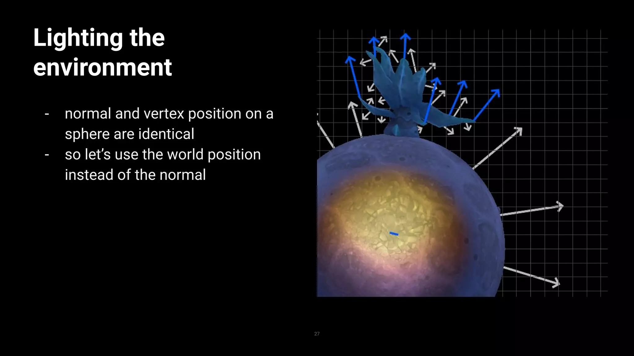 Lighting the
environment
- normal and vertex position on a
sphere are identical
- so let’s use the world position
instead of the normal
27
 
