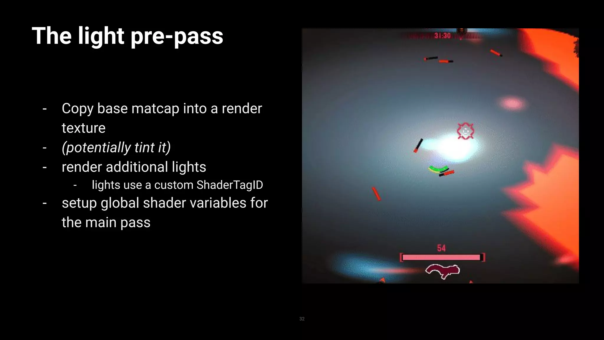 The light pre-pass
- Copy base matcap into a render
texture
- (potentially tint it)
- render additional lights
- lights use a custom ShaderTagID
- setup global shader variables for
the main pass
32
 