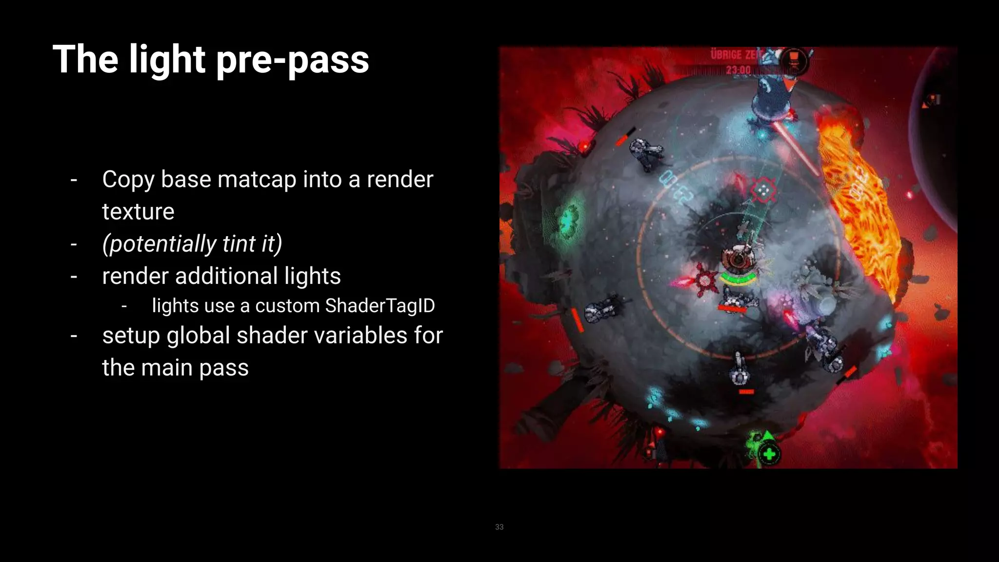 The light pre-pass
- Copy base matcap into a render
texture
- (potentially tint it)
- render additional lights
- lights use a custom ShaderTagID
- setup global shader variables for
the main pass
33
 