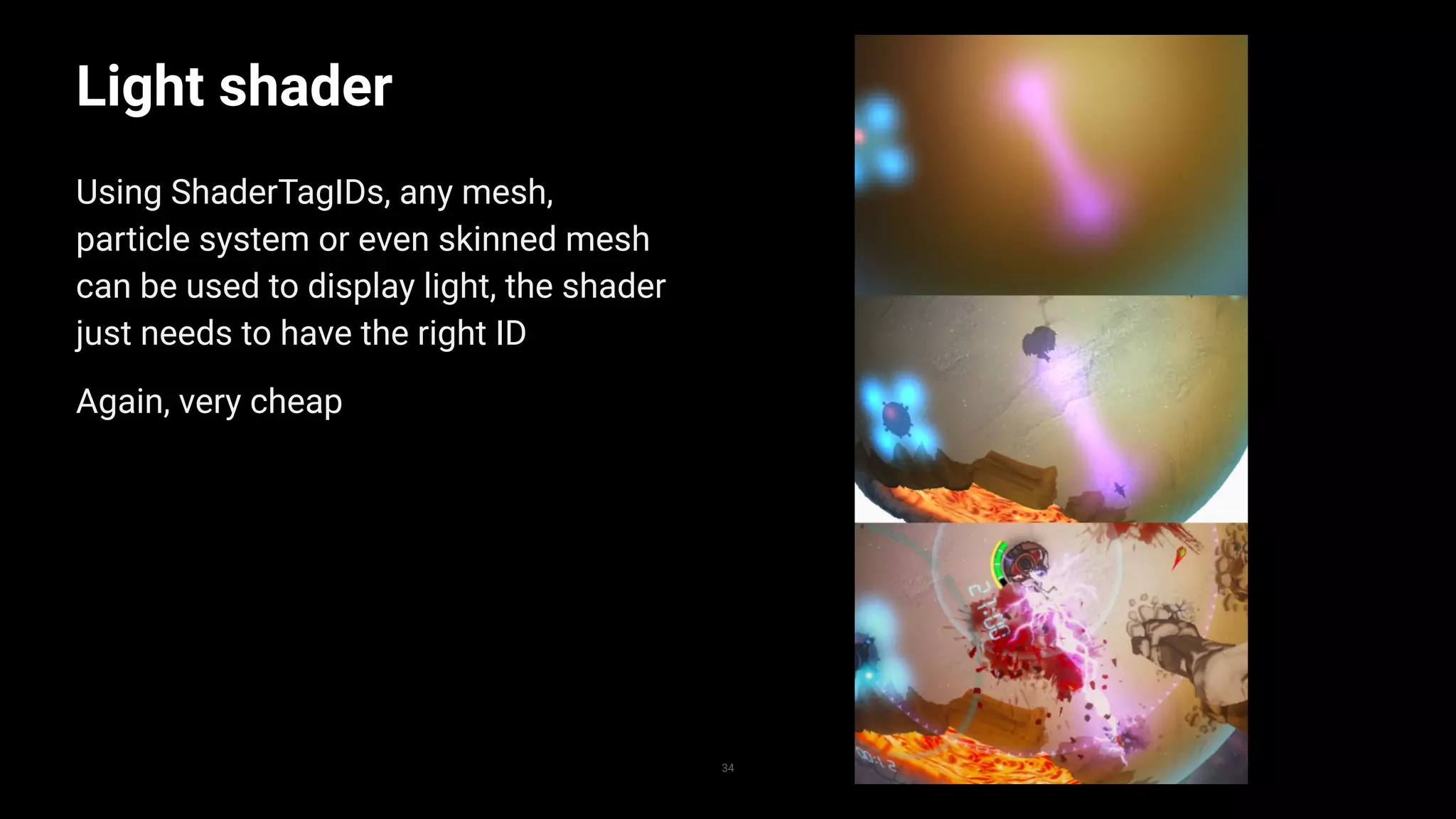 34
Light shader
Using ShaderTagIDs, any mesh,
particle system or even skinned mesh
can be used to display light, the shader
just needs to have the right ID
Again, very cheap
 