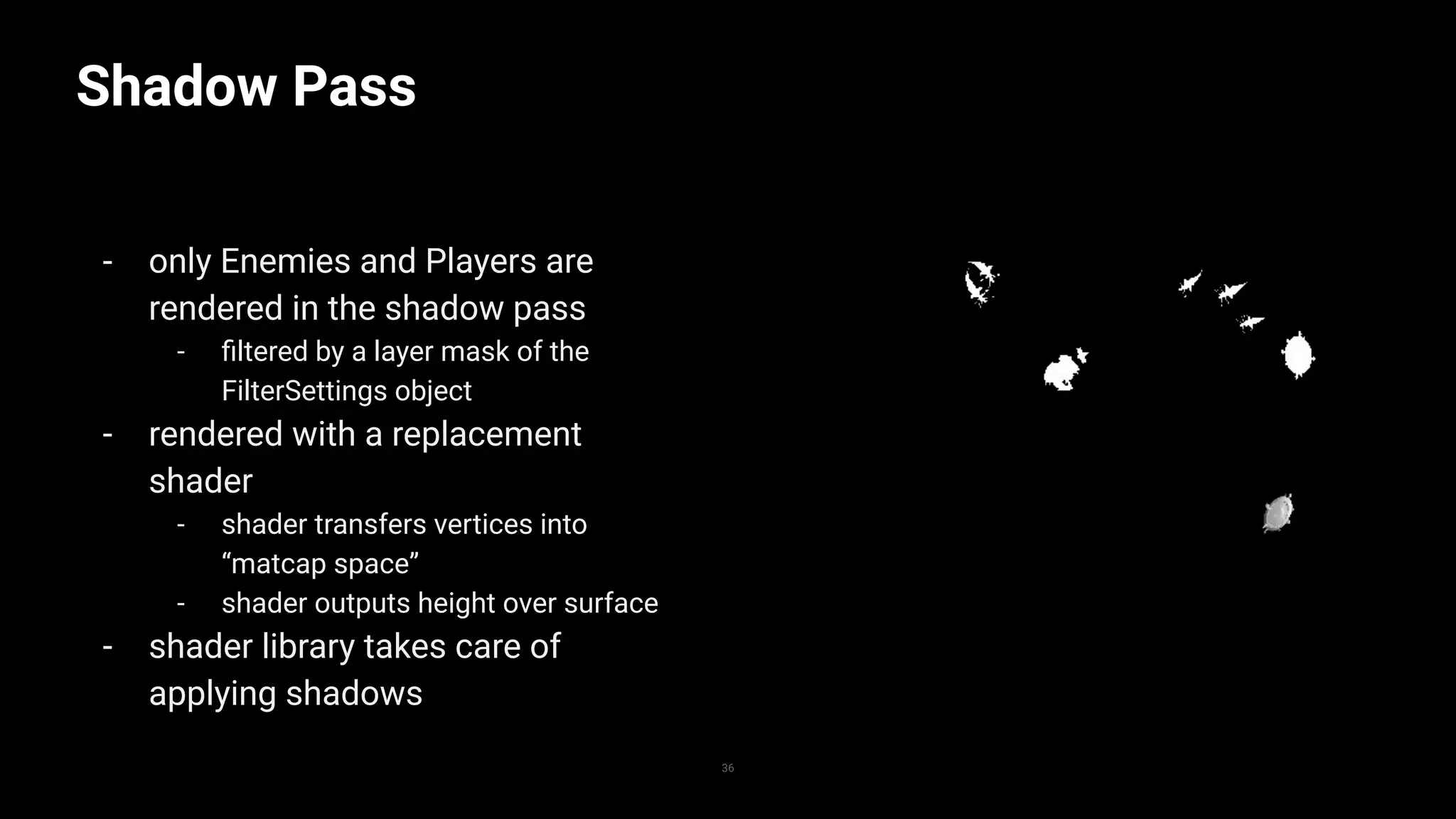 Shadow Pass
- only Enemies and Players are
rendered in the shadow pass
- ﬁltered by a layer mask of the
FilterSettings object
- rendered with a replacement
shader
- shader transfers vertices into
“matcap space”
- shader outputs height over surface
- shader library takes care of
applying shadows
36
 
