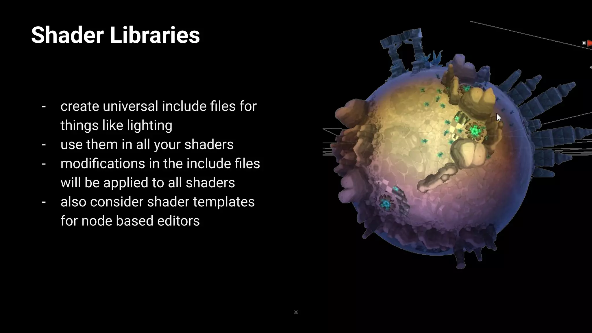 Shader Libraries
- create universal include ﬁles for
things like lighting
- use them in all your shaders
- modiﬁcations in the include ﬁles
will be applied to all shaders
- also consider shader templates
for node based editors
38
 
