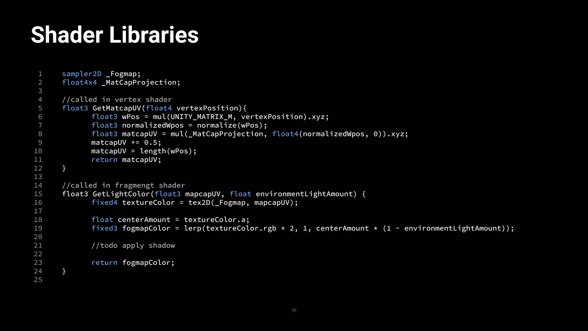 Shader Libraries
1
2
3
4
5
6
7
8
9
10
11
12
13
14
15
16
17
18
19
20
21
22
23
24
25
39
sampler2D _Fogmap;
float4x4 _MatCapProjection;
//called in vertex shader
float3 GetMatcapUV(float4 vertexPosition){
float3 wPos = mul(UNITY_MATRIX_M, vertexPosition).xyz;
float3 normalizedWpos = normalize(wPos);
float3 matcapUV = mul(_MatCapProjection, float4(normalizedWpos, 0)).xyz;
matcapUV += 0.5;
matcapUV = length(wPos);
return matcapUV;
}
//called in fragmengt shader
float3 GetLightColor(float3 mapcapUV, float environmentLightAmount) {
fixed4 textureColor = tex2D(_Fogmap, mapcapUV);
float centerAmount = textureColor.a;
fixed3 fogmapColor = lerp(textureColor.rgb * 2, 1, centerAmount * (1 - environmentLightAmount));
//todo apply shadow
return fogmapColor;
}
 