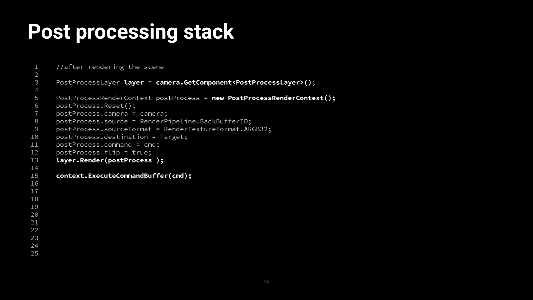 Post processing stack
1
2
3
4
5
6
7
8
9
10
11
12
13
14
15
16
17
18
19
20
21
22
23
24
25
42
//after rendering the scene
PostProcessLayer layer = camera.GetComponent<PostProcessLayer>();
PostProcessRenderContext postProcess = new PostProcessRenderContext();
postProcess.Reset();
postProcess.camera = camera;
postProcess.source = RenderPipeline.BackBufferID;
postProcess.sourceFormat = RenderTextureFormat.ARGB32;
postProcess.destination = Target;
postProcess.command = cmd;
postProcess.flip = true;
layer.Render(postProcess );
context.ExecuteCommandBuffer(cmd);
 