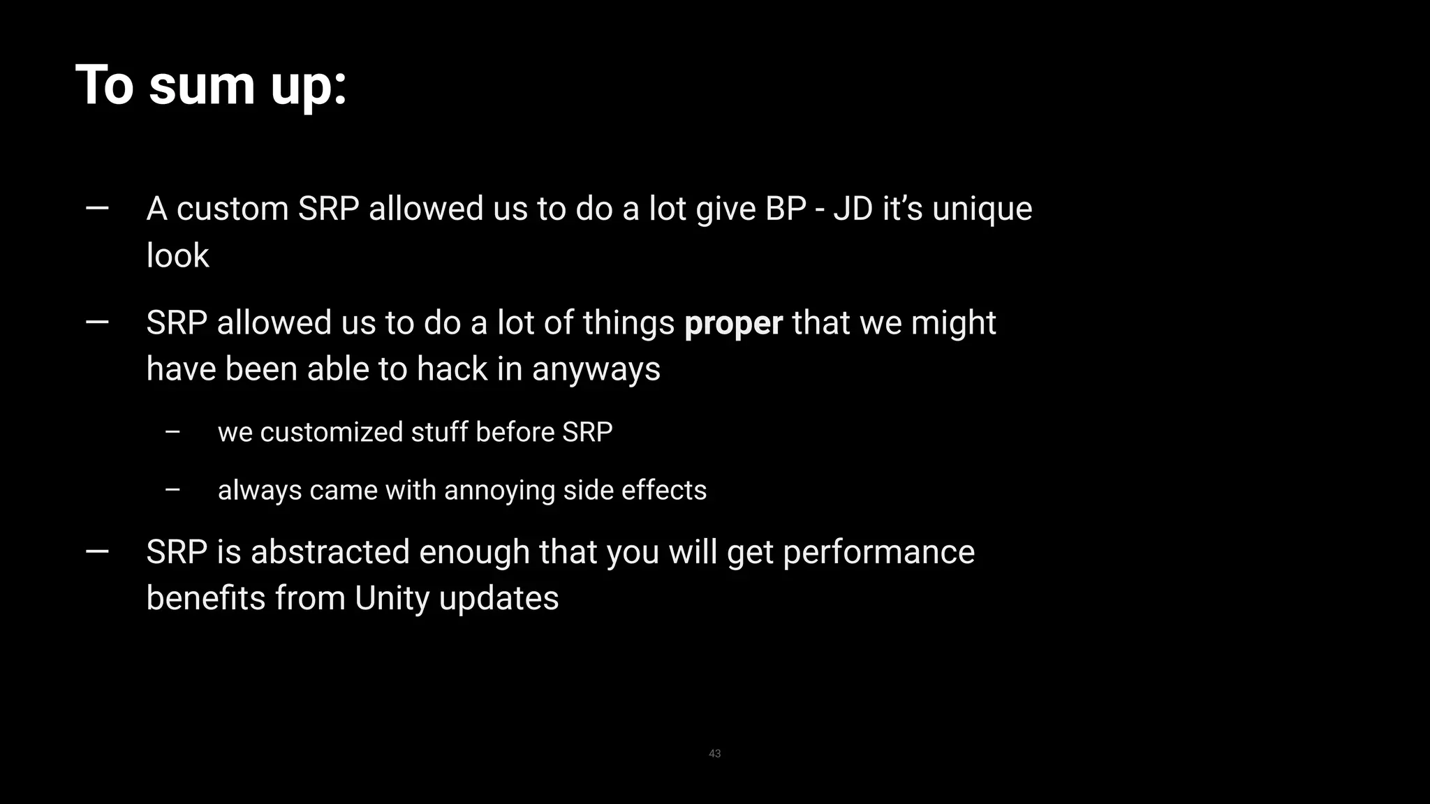 To sum up:
43
— A custom SRP allowed us to do a lot give BP - JD it’s unique
look
— SRP allowed us to do a lot of things proper that we might
have been able to hack in anyways
– we customized stuff before SRP
– always came with annoying side effects
— SRP is abstracted enough that you will get performance
beneﬁts from Unity updates
 
