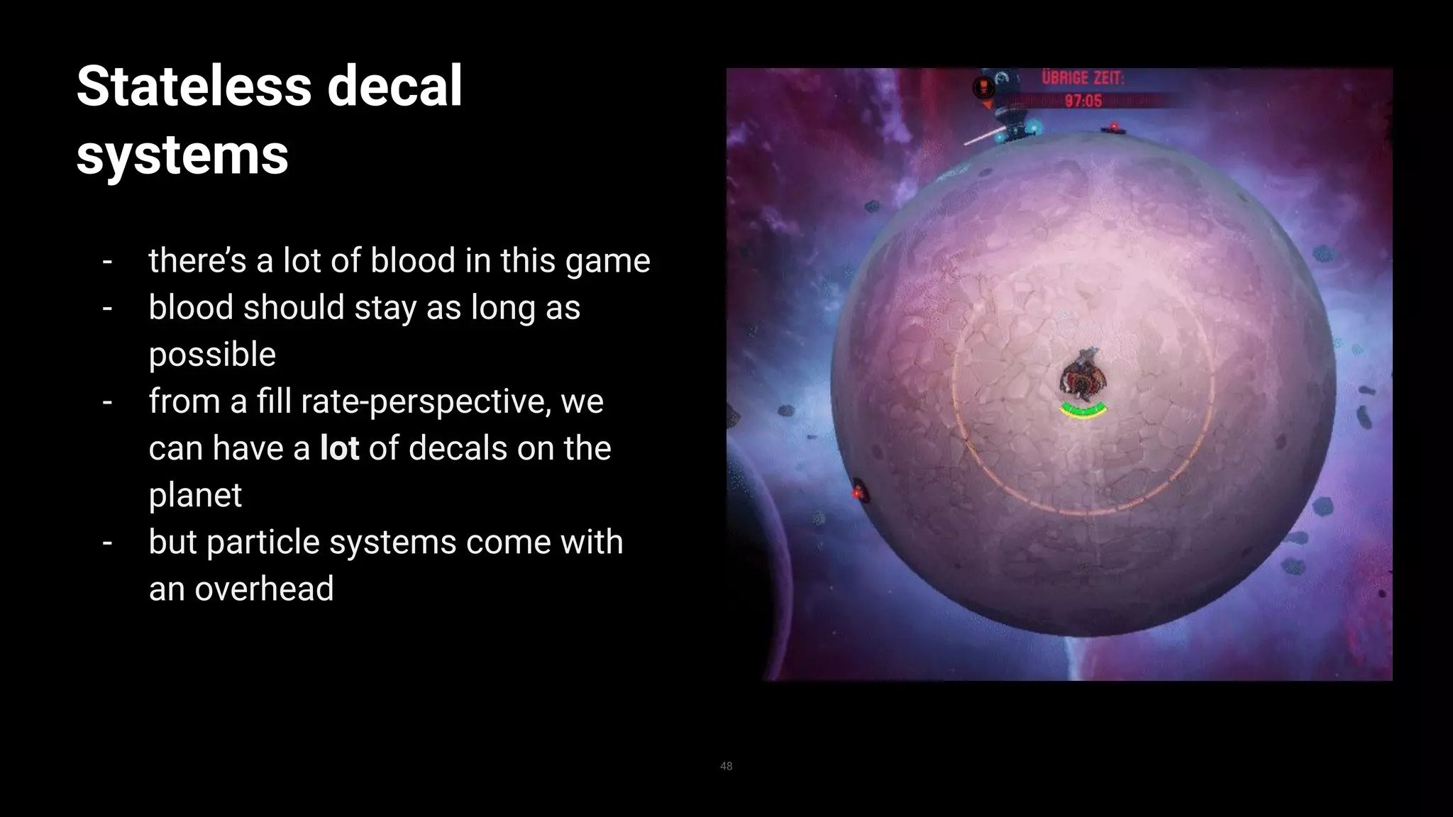 Stateless decal
systems
- there’s a lot of blood in this game
- blood should stay as long as
possible
- from a ﬁll rate-perspective, we
can have a lot of decals on the
planet
- but particle systems come with
an overhead
48
 