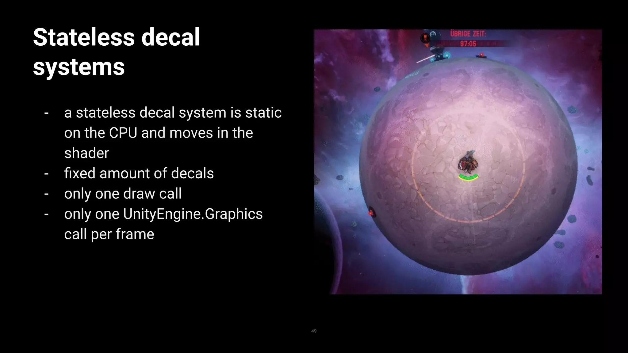 Stateless decal
systems
- a stateless decal system is static
on the CPU and moves in the
shader
- ﬁxed amount of decals
- only one draw call
- only one UnityEngine.Graphics
call per frame
49
 