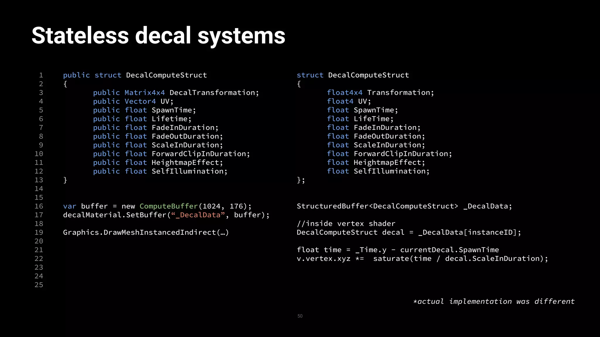 Stateless decal systems
1
2
3
4
5
6
7
8
9
10
11
12
13
14
15
16
17
18
19
20
21
22
23
24
25
struct DecalComputeStruct
{
float4x4 Transformation;
float4 UV;
float SpawnTime;
float LifeTime;
float FadeInDuration;
float FadeOutDuration;
float ScaleInDuration;
float ForwardClipInDuration;
float HeightmapEffect;
float SelfIllumination;
};
StructuredBuffer<DecalComputeStruct> _DecalData;
//inside vertex shader
DecalComputeStruct decal = _DecalData[instanceID];
float time = _Time.y - currentDecal.SpawnTime
v.vertex.xyz *= saturate(time / decal.ScaleInDuration);
50
public struct DecalComputeStruct
{
public Matrix4x4 DecalTransformation;
public Vector4 UV;
public float SpawnTime;
public float Lifetime;
public float FadeInDuration;
public float FadeOutDuration;
public float ScaleInDuration;
public float ForwardClipInDuration;
public float HeightmapEffect;
public float SelfIllumination;
}
var buffer = new ComputeBuffer(1024, 176);
decalMaterial.SetBuffer(“_DecalData”, buffer);
Graphics.DrawMeshInstancedIndirect(…)
*actual implementation was different
 