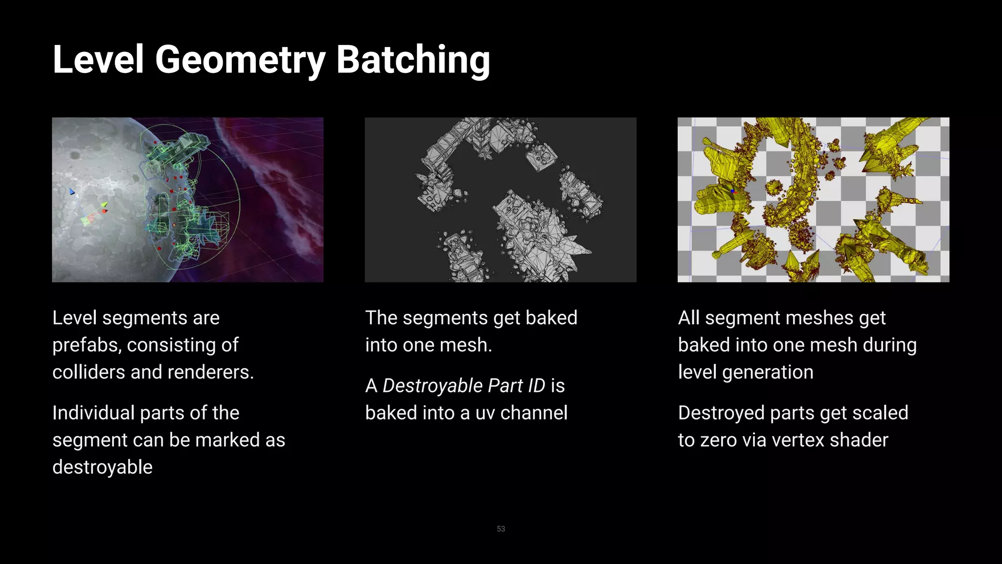 All segment meshes get
baked into one mesh during
level generation
Destroyed parts get scaled
to zero via vertex shader
The segments get baked
into one mesh.
A Destroyable Part ID is
baked into a uv channel
Level segments are
prefabs, consisting of
colliders and renderers.
Individual parts of the
segment can be marked as
destroyable
Level Geometry Batching
53
Replace with image
 
