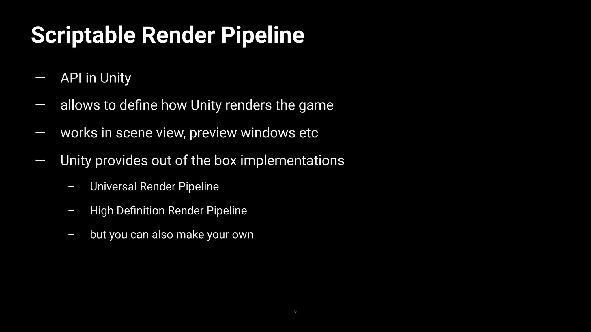Scriptable Render Pipeline
6
— API in Unity
— allows to deﬁne how Unity renders the game
— works in scene view, preview windows etc
— Unity provides out of the box implementations
– Universal Render Pipeline
– High Deﬁnition Render Pipeline
– but you can also make your own
 