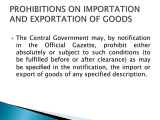  The Central Government may, by notification
in the Official Gazette, prohibit either
absolutely or subject to such conditions (to
be fulfilled before or after clearance) as may
be specified in the notification, the import or
export of goods of any specified description.
 