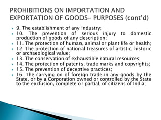 9. The establishment of any industry;
 10. The prevention of serious injury to domestic
production of goods of any description;
 11. The protection of human, animal or plant life or health;
 12. The protection of national treasures of artistic, historic
or archaeological value;
 13. The conservation of exhaustible natural resources;
 14. The protection of patents, trade marks and copyrights;
 15. The prevention of deceptive practices;
 16. The carrying on of foreign trade in any goods by the
State, or by a Corporation owned or controlled by the State
to the exclusion, complete or partial, of citizens of India;
 