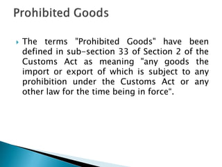  The terms "Prohibited Goods" have been
defined in sub-section 33 of Section 2 of the
Customs Act as meaning "any goods the
import or export of which is subject to any
prohibition under the Customs Act or any
other law for the time being in force“.
 
