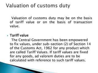 Valuation of customs duty may be on the basis
of tariff value or on the basis of transaction
value.
 Tariff value
The Central Government has been empowered
to fix values, under sub-section (2) of Section 14
of the Customs Act, 1962 for any product which
are called Tariff Values. If tariff values are fixed
for any goods, ad valorem duties are to be
calculated with reference to such tariff values.
 