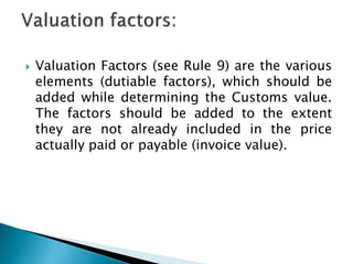  Valuation Factors (see Rule 9) are the various
elements (dutiable factors), which should be
added while determining the Customs value.
The factors should be added to the extent
they are not already included in the price
actually paid or payable (invoice value).
 