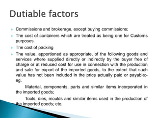  Commissions and brokerage, except buying commissions;
 The cost of containers which are treated as being one for Customs
purposes
 The cost of packing
 The value, apportioned as appropriate, of the following goods and
services where supplied directly or indirectly by the buyer free of
charge or at reduced cost for use in connection with the production
and sale for export of the imported goods, to the extent that such
value has not been included in the price actually paid or payable:-
eg.
Material, components, parts and similar items incorporated in
the imported goods;
Tools, dies, moulds and similar items used in the production of
the imported goods; etc.
 