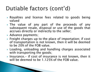  Royalties and license fees related to goods being
valued
 The value of any part of the proceeds of any
subsequent resale, disposal or use of the goods that
accrues directly or indirectly to the seller;
 Advance payments;
 Freight charges up to the place of importation; if cost
of transportation is not known, then it will be deemed
to be 20% of the FOB value.
 Loading, unloading and handling charges associated
with transporting the goods;
 Insurance.- if cost of insurance is not known, then it
will be deemed to be 1.125% of the FOB value.
 